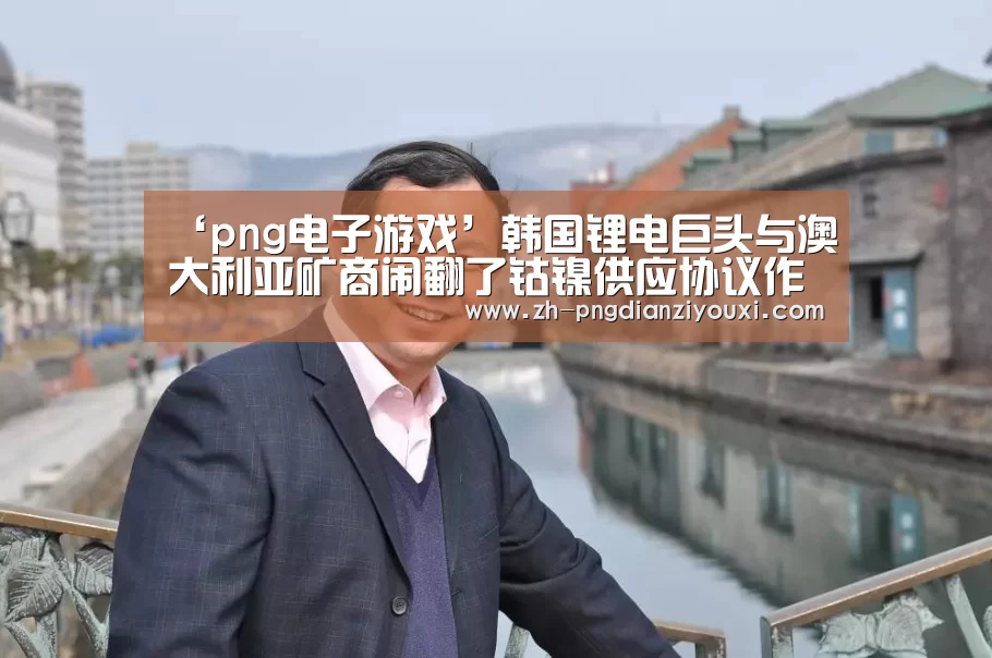 ‘png电子游戏’韩国锂电巨头与澳大利亚矿商闹翻了钴镍供应协议作废(图2) png电子游戏